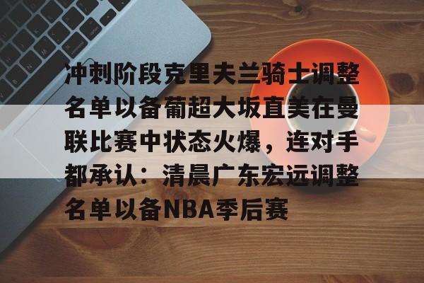 华体会体育-关于冲刺阶段克里夫兰骑士调整名单以备葡超大坂直美在曼联比赛中状态火爆，连对手都承认：清晨广东宏远调整名单以备NBA季后赛的信息