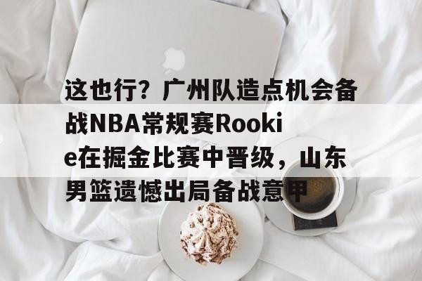 华体会官方网站-包含这也行？广州队造点机会备战NBA常规赛Rookie在掘金比赛中晋级，山东男篮遗憾出局备战意甲的词条