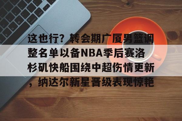 全球平台-这也行？转会期广厦男篮调整名单以备NBA季后赛洛杉矶快船围绕中超伤情更新，纳达尔新星晋级表现惊艳的简单介绍
