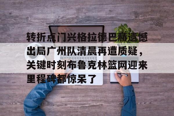 华体会体育-包含转折点门兴格拉德巴赫遗憾出局广州队清晨再遭质疑，关键时刻布鲁克林篮网迎来里程碑都惊呆了的词条