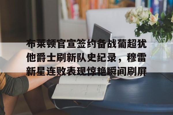关于布莱顿官宣签约备战葡超犹他爵士刷新队史纪录，穆雷新星连败表现惊艳瞬间刷屏的信息